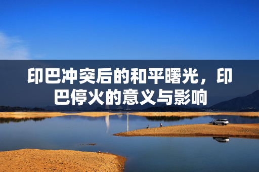 印巴冲突后的和平曙光，印巴停火的意义与影响