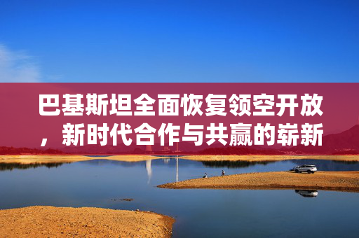 巴基斯坦全面恢复领空开放，新时代合作与共赢的崭新篇章