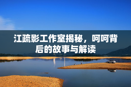 江疏影工作室揭秘，呵呵背后的故事与解读