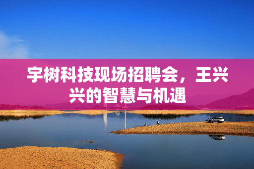 宇树科技现场招聘会，王兴兴的智慧与机遇