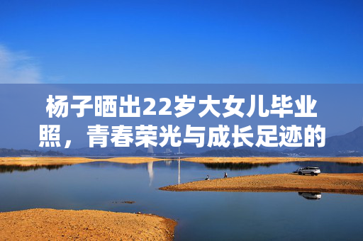杨子晒出22岁大女儿毕业照，青春荣光与成长足迹的见证