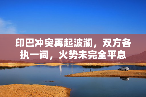 印巴冲突再起波澜，双方各执一词，火势未完全平息