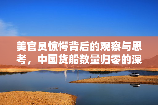 美官员惊愕背后的观察与思考，中国货船数量归零的深层含义