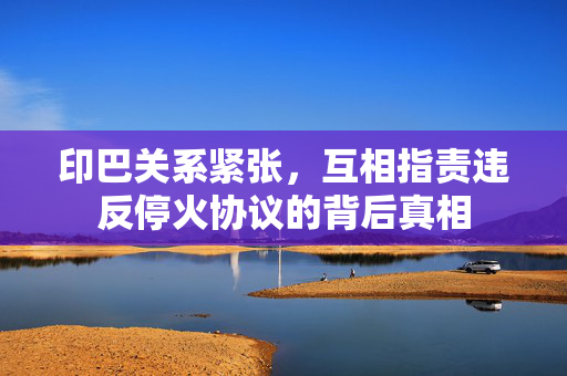 印巴关系紧张，互相指责违反停火协议的背后真相