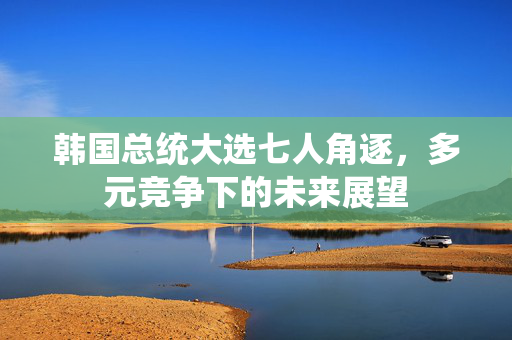韩国总统大选七人角逐，多元竞争下的未来展望