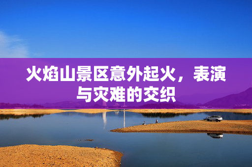 火焰山景区意外起火，表演与灾难的交织