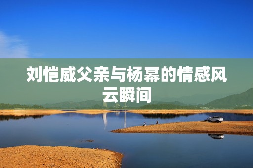 刘恺威父亲与杨幂的情感风云瞬间