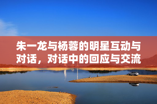 朱一龙与杨蓉的明星互动与对话，对话中的回应与交流