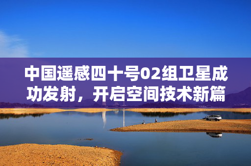 中国遥感四十号02组卫星成功发射，开启空间技术新篇章