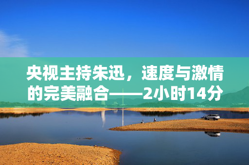 央视主持朱迅，速度与激情的完美融合——2小时14分完成半程马拉松