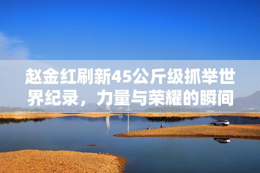 赵金红刷新45公斤级抓举世界纪录，力量与荣耀的瞬间