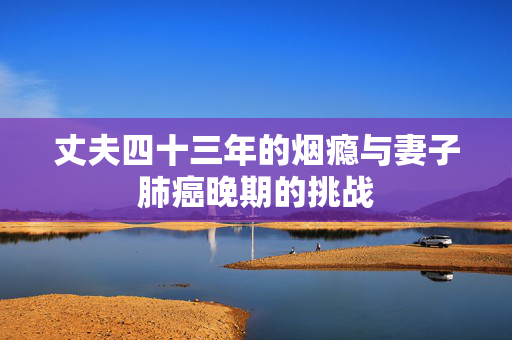 丈夫四十三年的烟瘾与妻子肺癌晚期的挑战