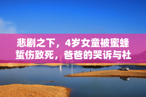 悲剧之下，4岁女童被蜜蜂蜇伤致死，爸爸的哭诉与社会的警醒