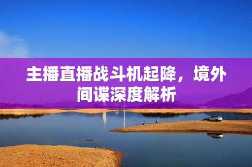 主播直播战斗机起降，境外间谍深度解析