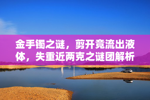 金手镯之谜，剪开竟流出液体，失重近两克之谜团解析