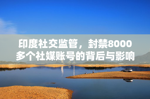 印度社交监管，封禁8000多个社媒账号的背后与影响