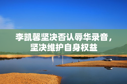 李凯馨坚决否认辱华录音，坚决维护自身权益