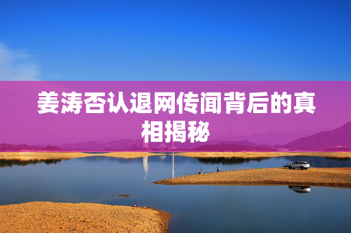 姜涛否认退网传闻背后的真相揭秘