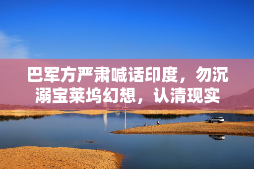 巴军方严肃喊话印度，勿沉溺宝莱坞幻想，认清现实