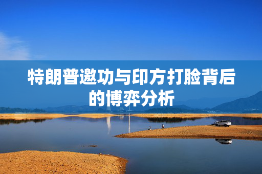特朗普邀功与印方打脸背后的博弈分析