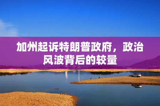 加州起诉特朗普政府，政治风波背后的较量