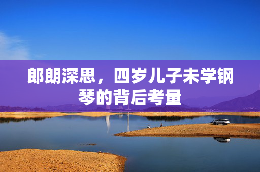 郎朗深思，四岁儿子未学钢琴的背后考量