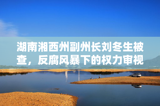 湖南湘西州副州长刘冬生被查，反腐风暴下的权力审视