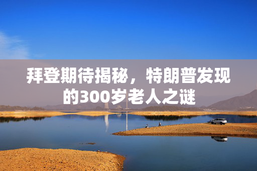 拜登期待揭秘，特朗普发现的300岁老人之谜