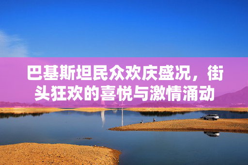 巴基斯坦民众欢庆盛况，街头狂欢的喜悦与激情涌动