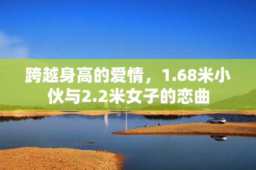 跨越身高的爱情，1.68米小伙与2.2米女子的恋曲