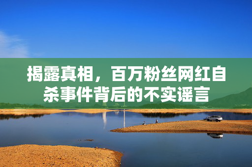揭露真相，百万粉丝网红自杀事件背后的不实谣言
