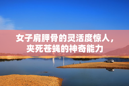 女子肩胛骨的灵活度惊人，夹死苍蝇的神奇能力