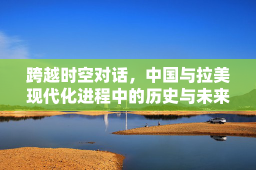 跨越时空对话，中国与拉美现代化进程中的历史与未来