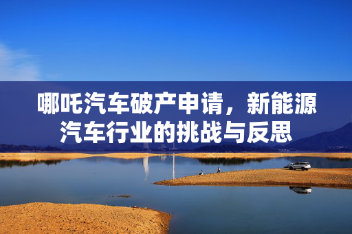 哪吒汽车破产申请，新能源汽车行业的挑战与反思