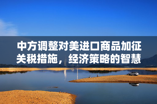 中方调整对美进口商品加征关税措施，经济策略的智慧与远见