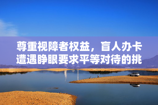 尊重视障者权益，盲人办卡遭遇睁眼要求平等对待的挑战