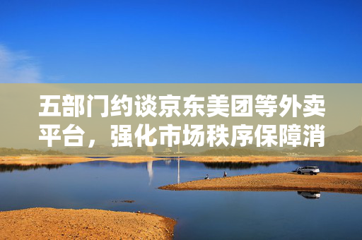 五部门约谈京东美团等外卖平台，强化市场秩序保障消费者权益