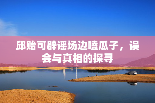 邱贻可辟谣场边嗑瓜子，误会与真相的探寻