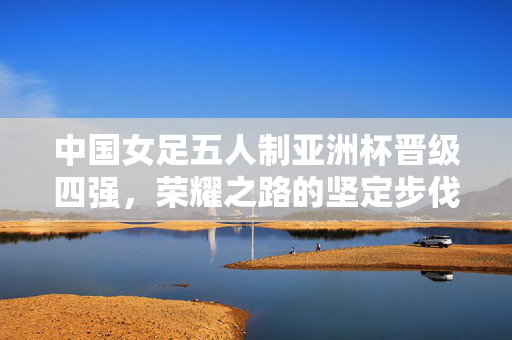 中国女足五人制亚洲杯晋级四强，荣耀之路的坚定步伐