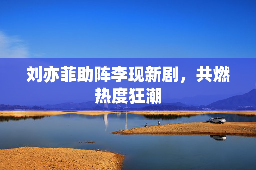 刘亦菲助阵李现新剧，共燃热度狂潮