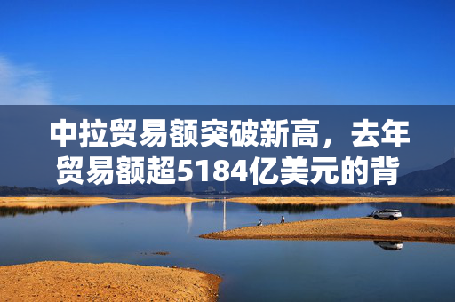 中拉贸易额突破新高，去年贸易额超5184亿美元的背后，双赢合作的成果与展望