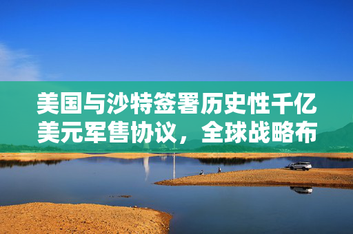 美国与沙特签署历史性千亿美元军售协议，全球战略布局的背后