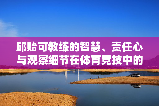 邱贻可教练的智慧、责任心与观察细节在体育竞技中的关键作用