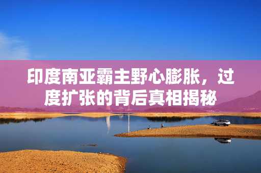 印度南亚霸主野心膨胀，过度扩张的背后真相揭秘