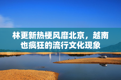 林更新热梗风靡北京，越南也疯狂的流行文化现象