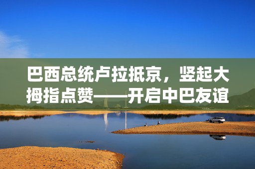 巴西总统卢拉抵京，竖起大拇指点赞——开启中巴友谊崭新篇章