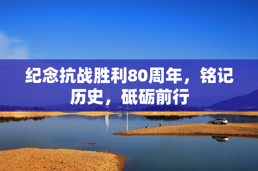 纪念抗战胜利80周年，铭记历史，砥砺前行