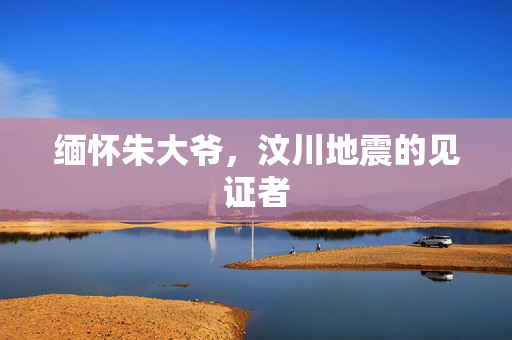缅怀朱大爷，汶川地震的见证者