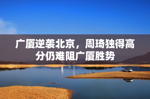 广厦逆袭北京，周琦独得高分仍难阻广厦胜势