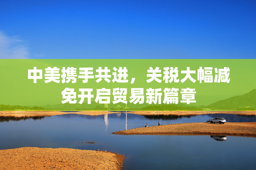 中美携手共进，关税大幅减免开启贸易新篇章